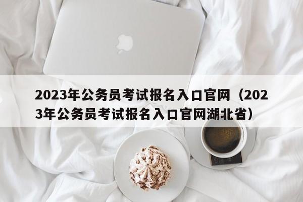 2023年公务员考试报名入口官网（2023年公务员考试报名入口官网湖北省）