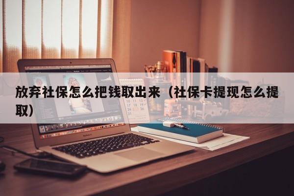 放弃社保怎么把钱取出来（社保卡提现怎么提取）