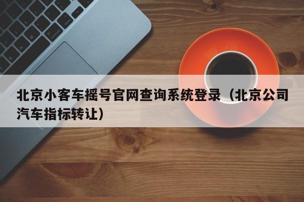 北京小客车摇号官网查询系统登录（北京公司汽车指标转让）