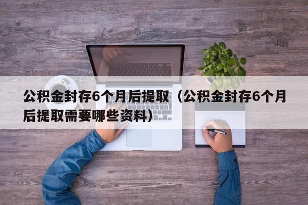 公积金封存6个月后提取（公积金封存6个月后提取需要哪些资料）