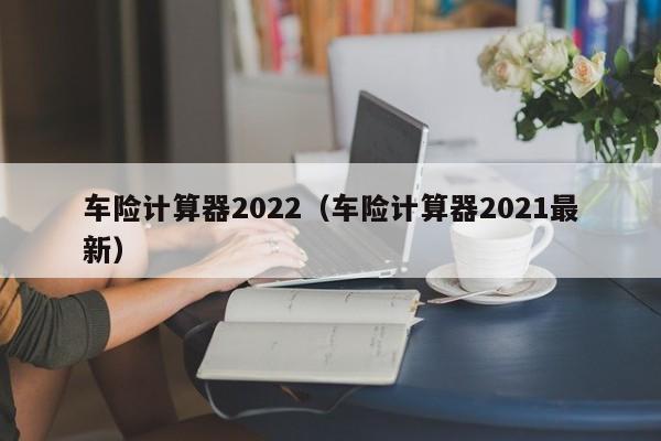 车险计算器2022（车险计算器2021最新）