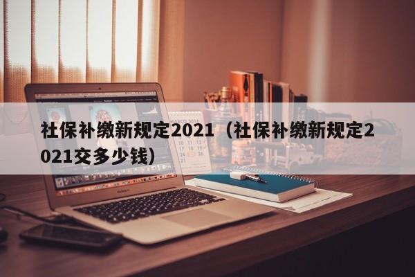 社保补缴新规定2021（社保补缴新规定2021交多少钱）