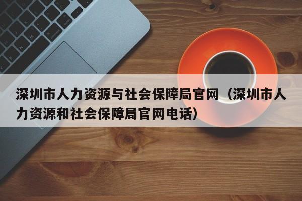 深圳市人力资源与社会保障局官网（深圳市人力资源和社会保障局官网电话）