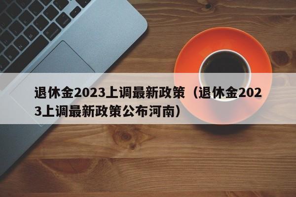 退休金2023上调最新政策（退休金2023上调最新政策公布河南）