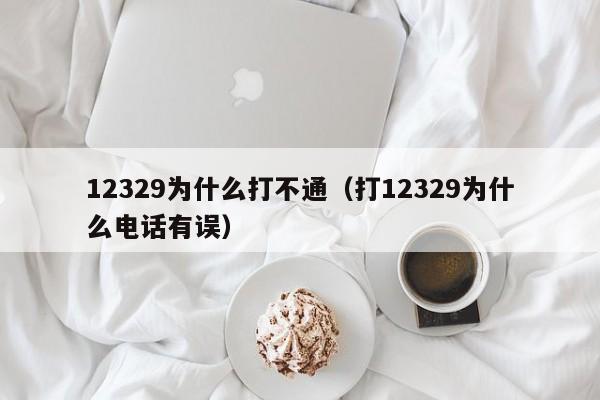 12329为什么打不通（打12329为什么电话有误）