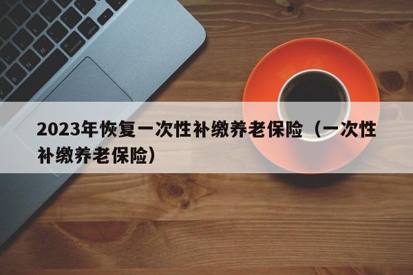 2023年恢复一次性补缴养老保险（一次性补缴养老保险）