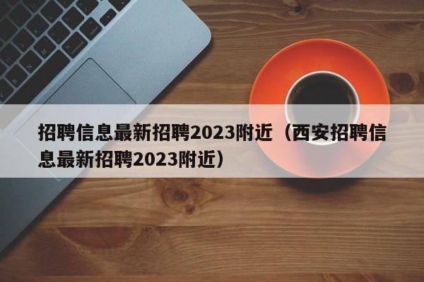 招聘信息最新招聘2023附近（西安招聘信息最新招聘2023附近）