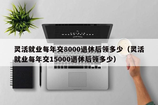 灵活就业每年交8000退休后领多少（灵活就业每年交15000退休后领多少）