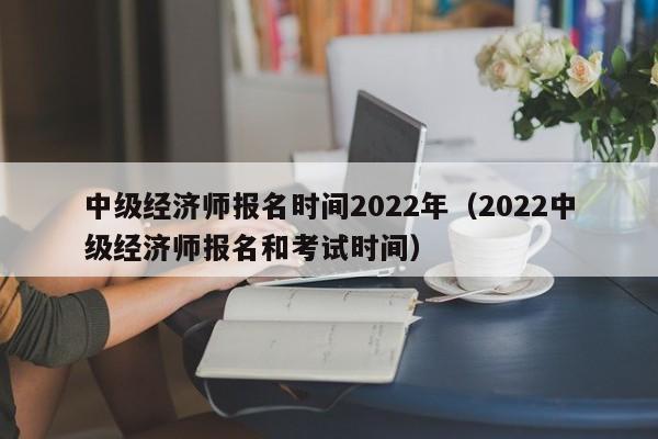 中级经济师报名时间2022年（2022中级经济师报名和考试时间）