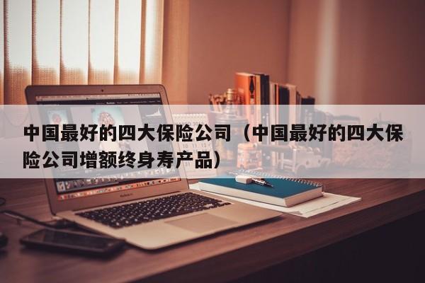 中国最好的四大保险公司（中国最好的四大保险公司增额终身寿产品）