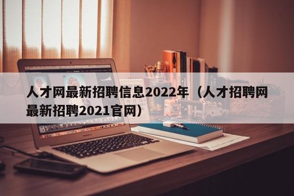 人才网最新招聘信息2022年（人才招聘网最新招聘2021官网）