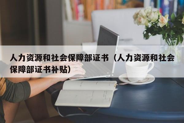 人力资源和社会保障部证书（人力资源和社会保障部证书补贴）