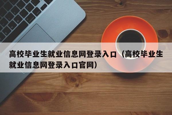 高校毕业生就业信息网登录入口（高校毕业生就业信息网登录入口官网）