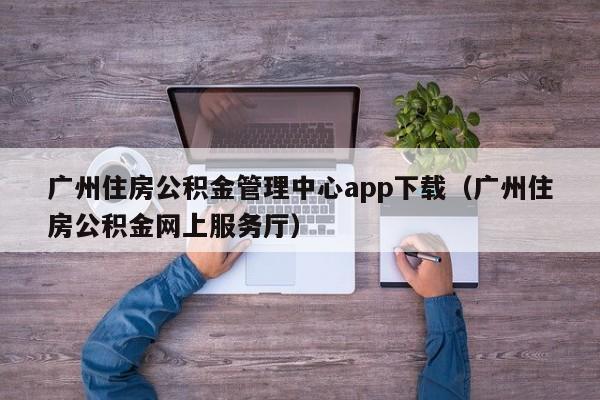 广州住房公积金管理中心app下载（广州住房公积金网上服务厅）