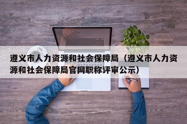 遵义市人力资源和社会保障局（遵义市人力资源和社会保障局官网职称评审公示）