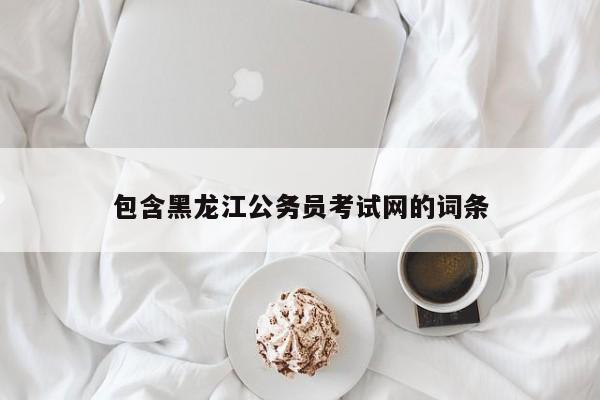 包含黑龙江公务员考试网的词条