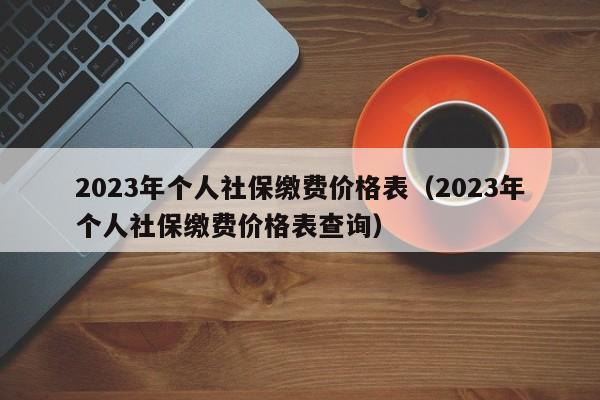 2023年个人社保缴费价格表（2023年个人社保缴费价格表查询）