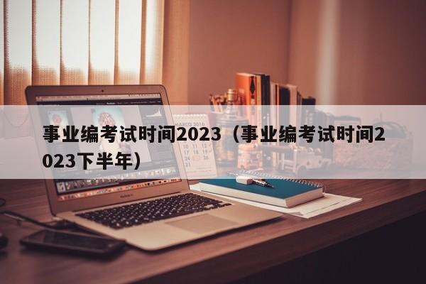 事业编考试时间2023（事业编考试时间2023下半年）