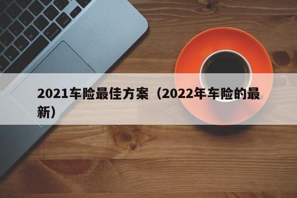 2021车险最佳方案（2022年车险的最新）