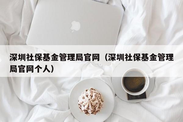 深圳社保基金管理局官网（深圳社保基金管理局官网个人）