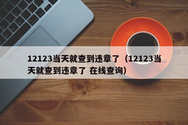 12123当天就查到违章了（12123当天就查到违章了 在线查询）