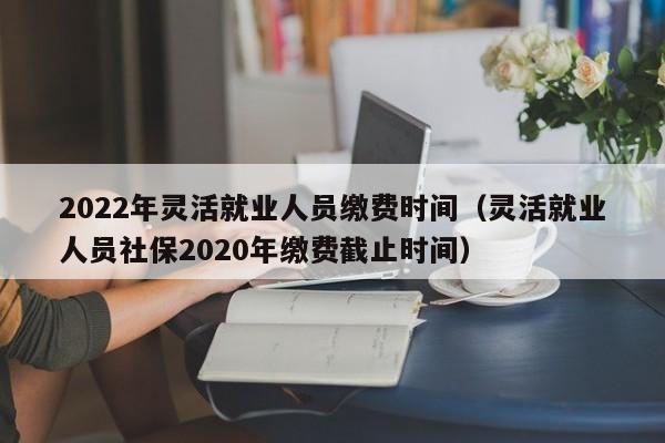 2022年灵活就业人员缴费时间（灵活就业人员社保2020年缴费截止时间）