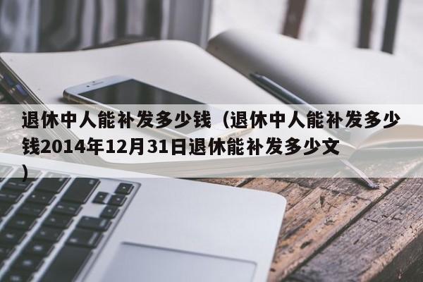 退休中人能补发多少钱（退休中人能补发多少钱2014年12月31日退休能补发多少文）