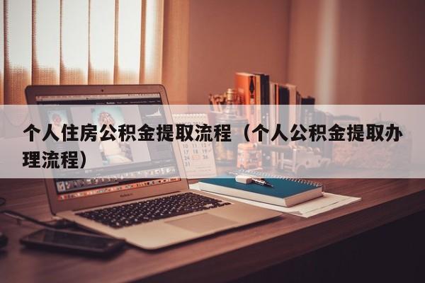 个人住房公积金提取流程（个人公积金提取办理流程）