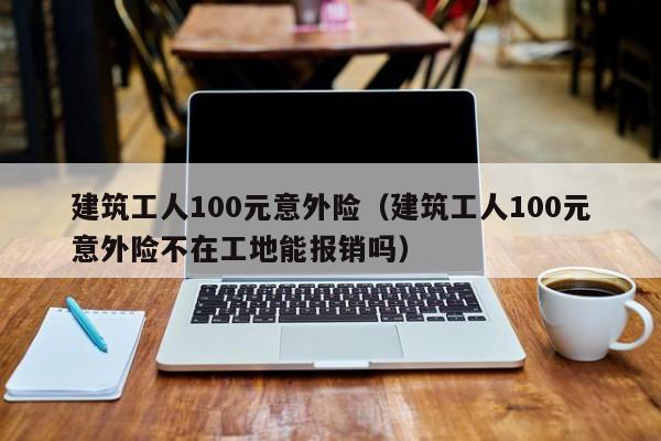 建筑工人100元意外险（建筑工人100元意外险不在工地能报销吗）