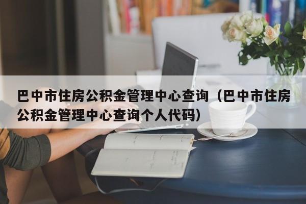 巴中市住房公积金管理中心查询（巴中市住房公积金管理中心查询个人代码）