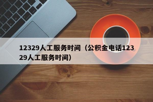 12329人工服务时间（公积金电话12329人工服务时间）