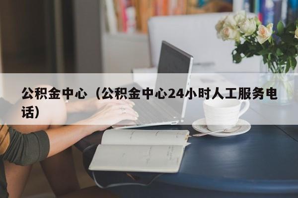 公积金中心（公积金中心24小时人工服务电话）