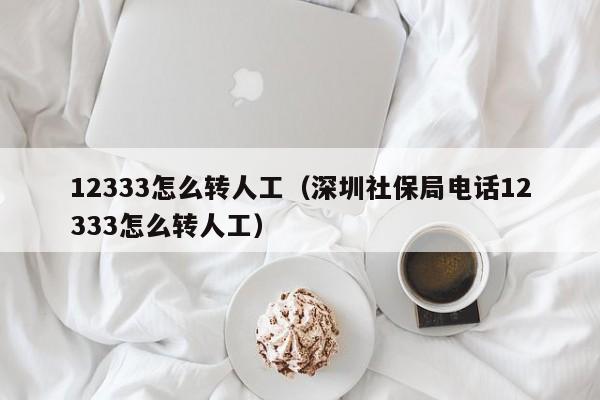 12333怎么转人工（深圳社保局电话12333怎么转人工）