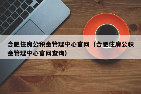 合肥住房公积金管理中心官网（合肥住房公积金管理中心官网查询）