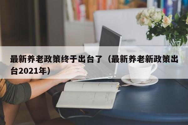 最新养老政策终于出台了（最新养老新政策出台2021年）