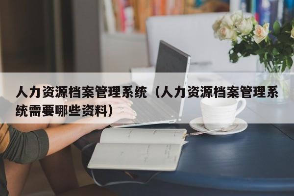 人力资源档案管理系统（人力资源档案管理系统需要哪些资料）