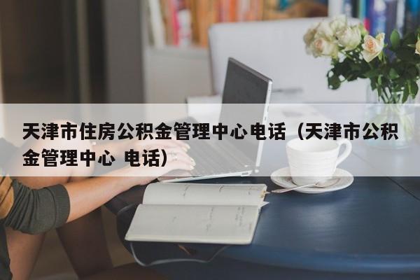 天津市住房公积金管理中心电话（天津市公积金管理中心 电话）