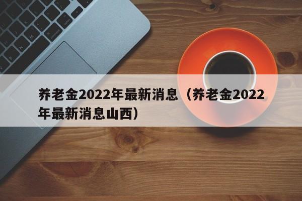 养老金2022年最新消息（养老金2022年最新消息山西）