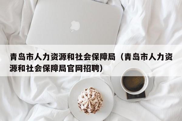 青岛市人力资源和社会保障局（青岛市人力资源和社会保障局官网招聘）