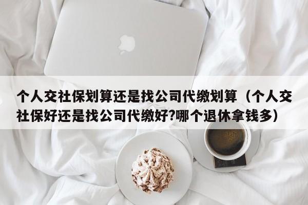 个人交社保划算还是找公司代缴划算（个人交社保好还是找公司代缴好?哪个退休拿钱多）