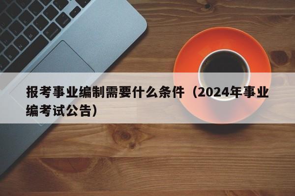 报考事业编制需要什么条件（2024年事业编考试公告）