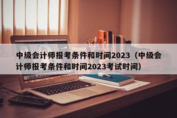 中级会计师报考条件和时间2023（中级会计师报考条件和时间2023考试时间）