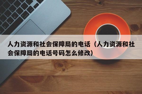 人力资源和社会保障局的电话（人力资源和社会保障局的电话号码怎么修改）