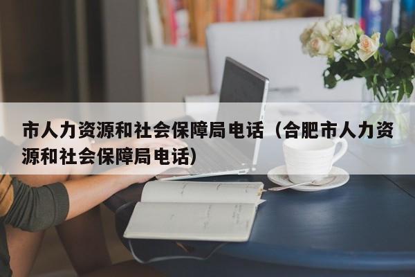 市人力资源和社会保障局电话（合肥市人力资源和社会保障局电话）