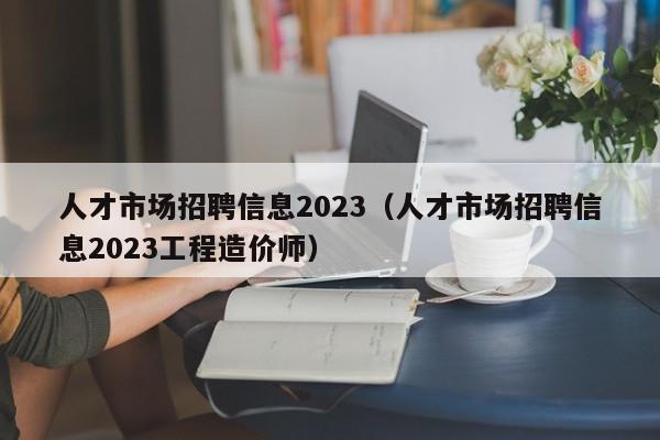 人才市场招聘信息2023（人才市场招聘信息2023工程造价师）