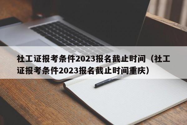 社工证报考条件2023报名截止时间（社工证报考条件2023报名截止时间重庆）