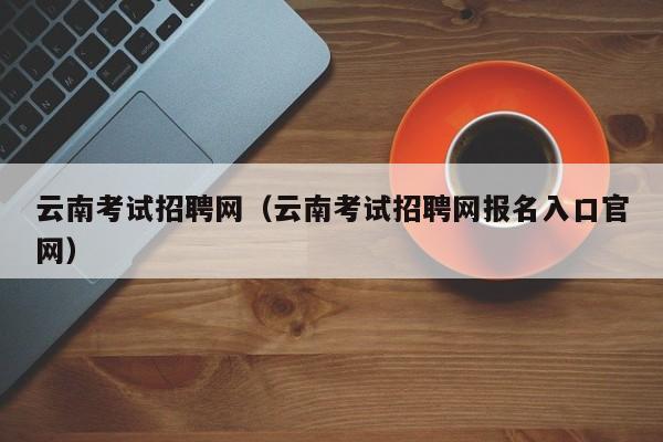 云南考试招聘网（云南考试招聘网报名入口官网）