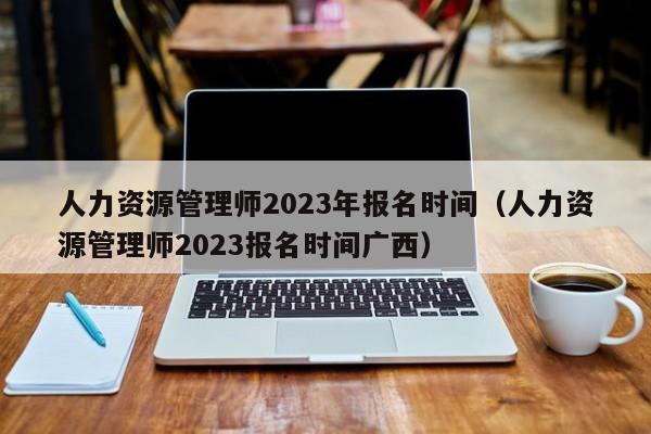 人力资源管理师2023年报名时间（人力资源管理师2023报名时间广西）