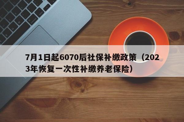 7月1日起6070后社保补缴政策（2023年恢复一次性补缴养老保险）