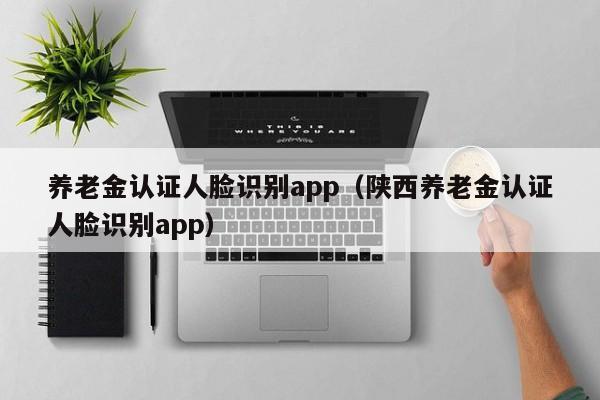 养老金认证人脸识别app（陕西养老金认证人脸识别app）